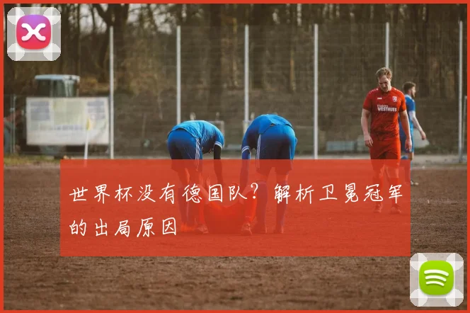 世界杯没有德国队?解析卫冕冠军的出局原因