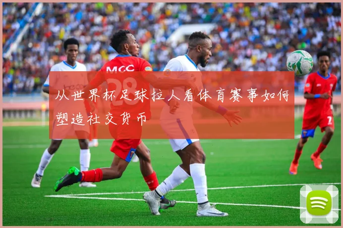 从世界杯足球拉人看体育赛事如何塑造社交货币