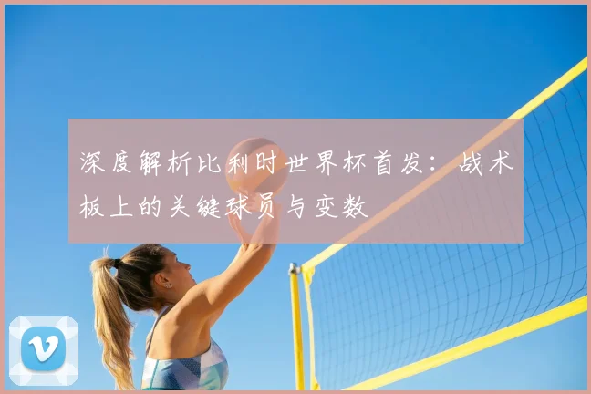 深度解析比利时世界杯首发：战术板上的关键球员与变数
