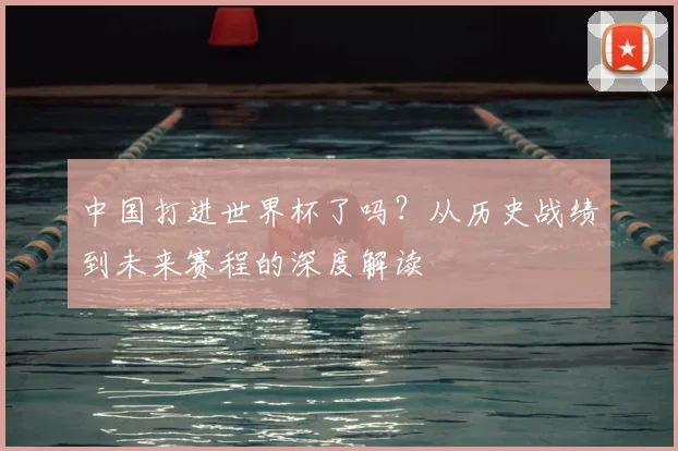 中国打进世界杯了吗？从历史战绩到未来赛程的深度解读