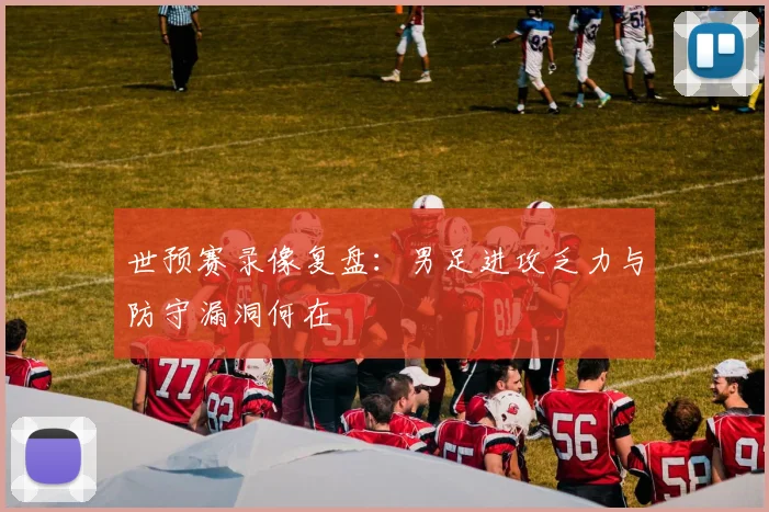 世预赛录像复盘：男足进攻乏力与防守漏洞何在