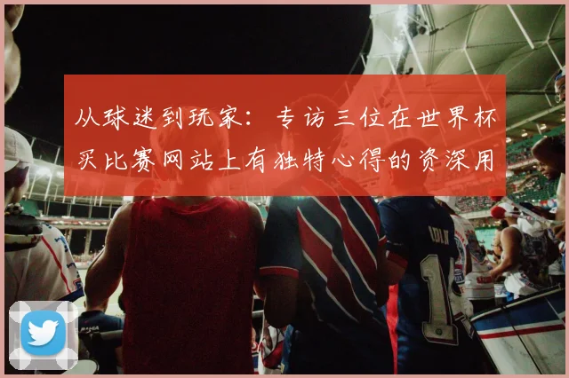 从球迷到玩家：专访三位在世界杯买比赛网站上有独特心得的资深用户
