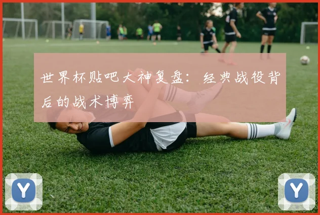 世界杯贴吧大神复盘：经典战役背后的战术博弈