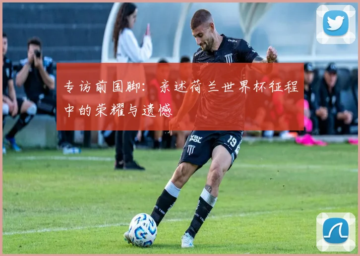 专访前国脚：亲述荷兰世界杯征程中的荣耀与遗憾