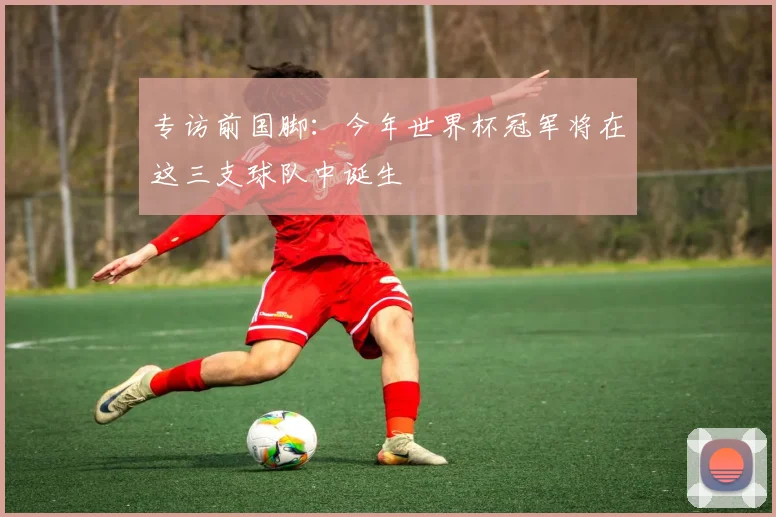 专访前国脚：今年世界杯冠军将在这三支球队中诞生