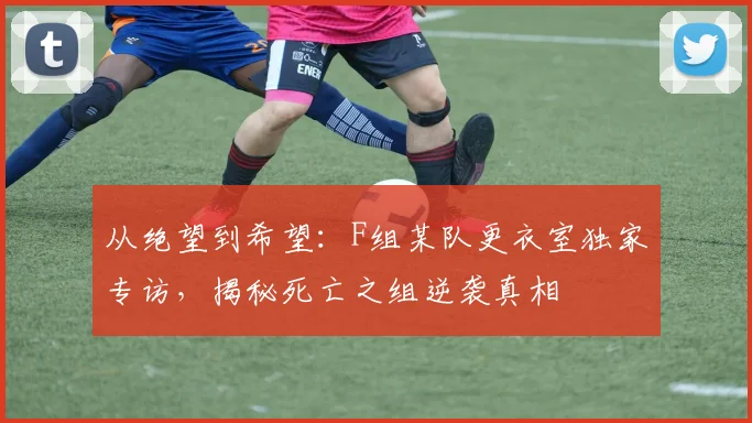 从绝望到希望：F组某队更衣室独家专访，揭秘死亡之组逆袭真相