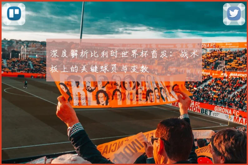 深度解析比利时世界杯首发：战术板上的关键球员与变数
