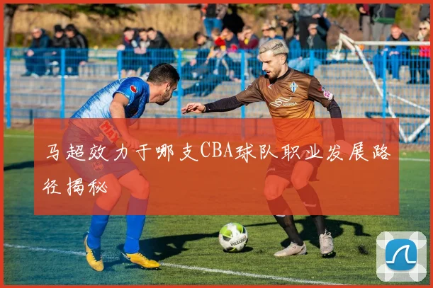 马超效力于哪支CBA球队职业发展路径揭秘