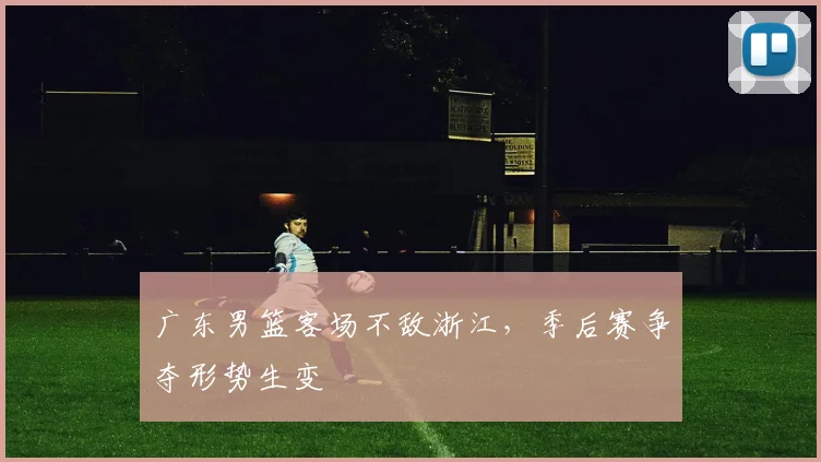 广东男篮客场不敌浙江，季后赛争夺形势生变