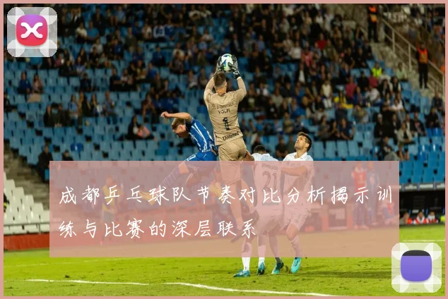 成都乒乓球队节奏对比分析揭示训练与比赛的深层联系
