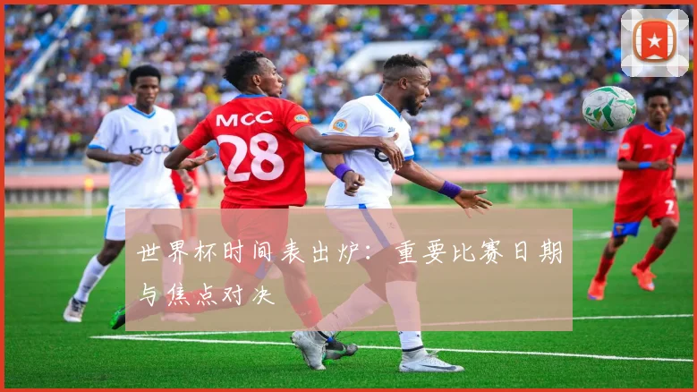 世界杯时间表出炉：重要比赛日期与焦点对决