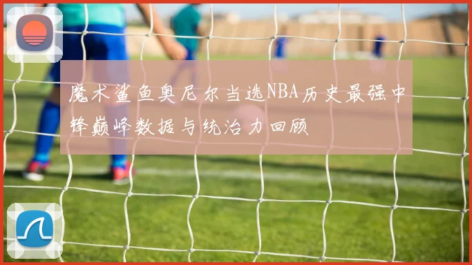 魔术鲨鱼奥尼尔当选NBA历史最强中锋巅峰数据与统治力回顾