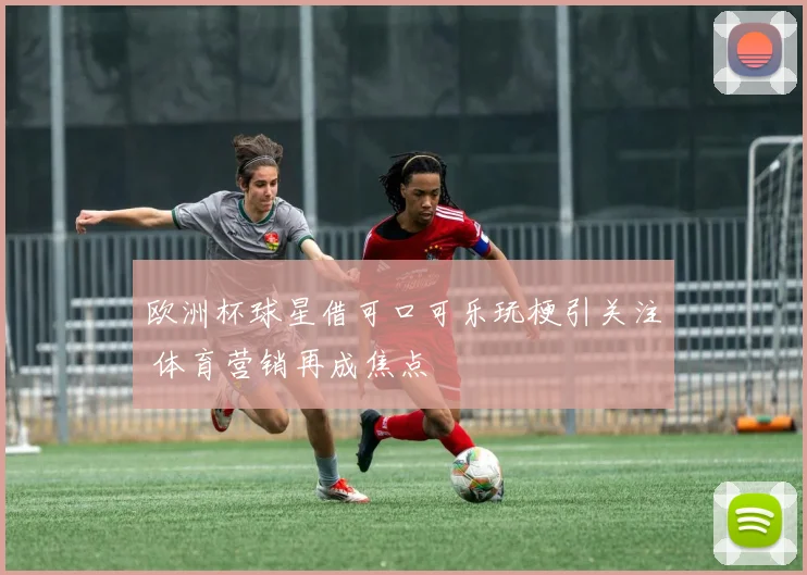 欧洲杯球星借可口可乐玩梗引关注 体育营销再成焦点