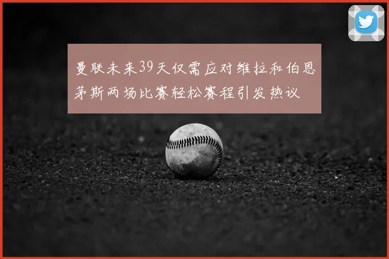曼联未来39天仅需应对维拉和伯恩茅斯两场比赛轻松赛程引发热议