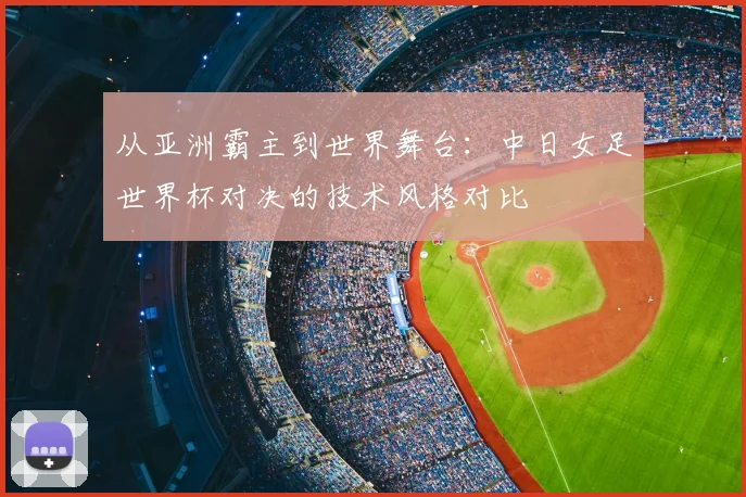 从亚洲霸主到世界舞台：中日女足世界杯对决的技术风格对比