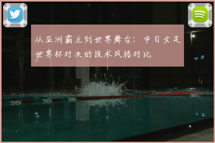 从亚洲霸主到世界舞台：中日女足世界杯对决的技术风格对比