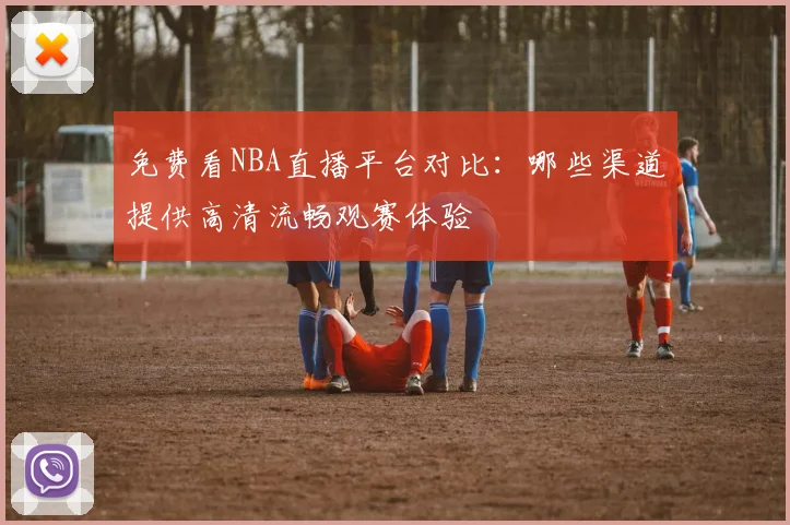 免费看NBA直播平台对比：哪些渠道提供高清流畅观赛体验
