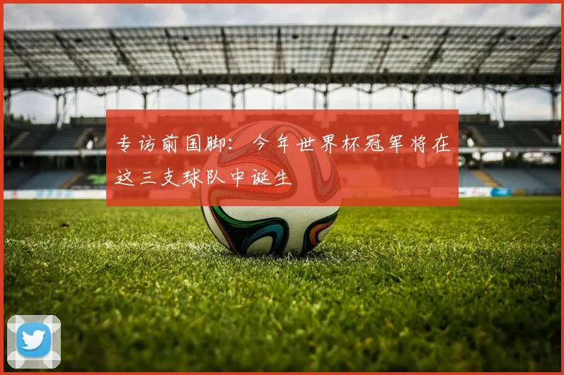 专访前国脚：今年世界杯冠军将在这三支球队中诞生