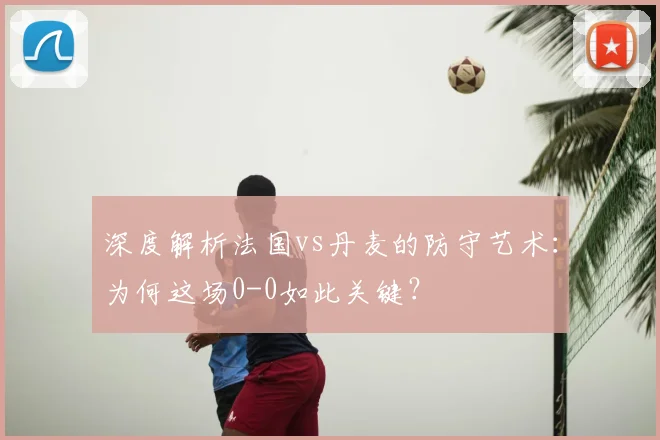 深度解析法国vs丹麦的防守艺术：为何这场0-0如此关键？