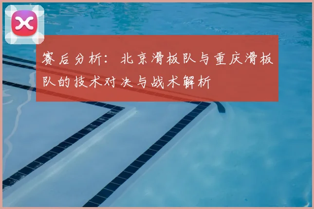 赛后分析：北京滑板队与重庆滑板队的技术对决与战术解析