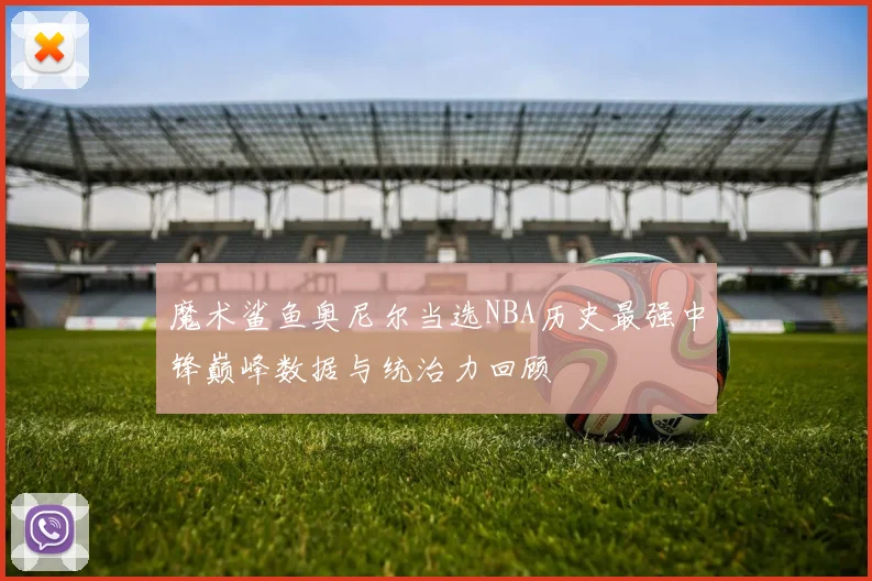 魔术鲨鱼奥尼尔当选NBA历史最强中锋巅峰数据与统治力回顾