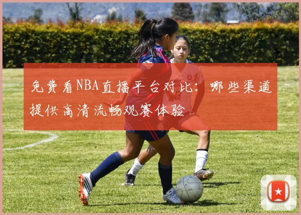 免费看NBA直播平台对比:哪些渠道提供高清流畅观赛体验