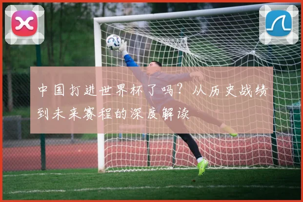 中国打进世界杯了吗？从历史战绩到未来赛程的深度解读